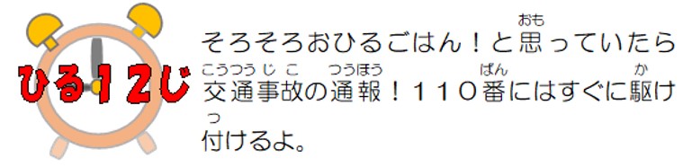 昼１２時。そろそろお昼ごはん！と思っていたら交通事故の通報！１１０番にはすぐに駆け付けるよ。