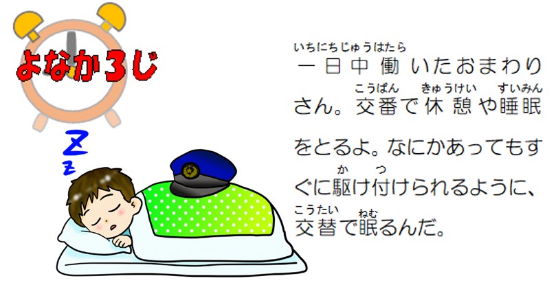 夜中３時。一日中働いたおまわりさん。交番で休憩や睡眠をとるよ。なにかあってもすぐに駆け付けられるように、交替で眠るんだ。