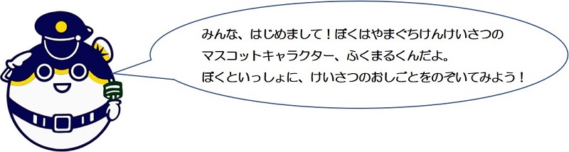 みんな、はじめまして。僕は山口県警察のマスコットキャラクター、ふくまるくんだよ。僕と一緒に、警察のお仕事をのぞいてみよう！