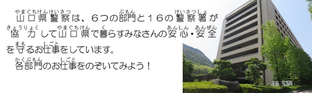 山口県警察は、６つの部門と１６の警察署が協力して山口県で暮らすみなさんの安全・安心を守るお仕事をしています。各部門のお仕事をのぞいてみよう。