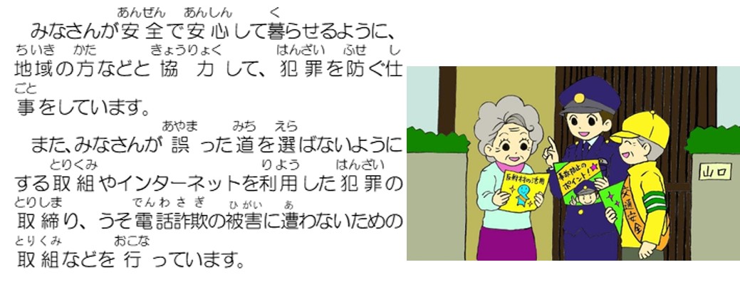 みなさんが安全で安心して暮らせるように、地域の方などと協力して、犯罪を防ぐ仕事をしています。また、みなさんが誤った道を選ばないようにする取組やインターネットを利用した犯罪の取締り、うそ電話詐欺の被害に遭わないための取組などを行っています。