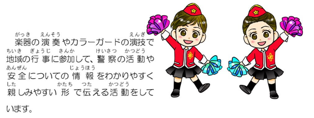 楽器の演奏やカラーガードの演技で地域の行事に参加して、警察の活動や安全についての情報をわかりやすく親しみやすい形で伝える活動をしています。