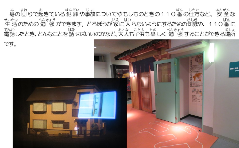 身の回りで起きている犯罪や事故についてやもしものときの１１０番の仕方など、安全な生活のための勉強ができます。どろぼうが家に入らないようにするための知識や、１１０番に電話したとき、どんなことを話せばいいかなど、大人も子供も楽しく勉強することができる場所です。