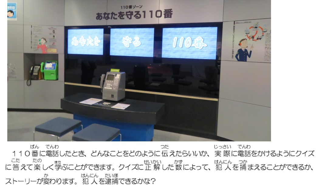 １１０番に電話したとき、どんなことをどのように伝えたらいいか、実際に電話をかけるようにクイズに答えて楽しく学ぶことができます。クイズに正解した数によって、犯人を捕まえることができるか、ストーリーが変わります。犯人を逮捕できるかな？