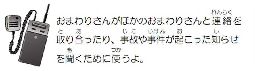 おまわりさんがほかのおまわりさんと連絡を取り合ったり、事故や事件が起こった知らせを聞くために使うよ。