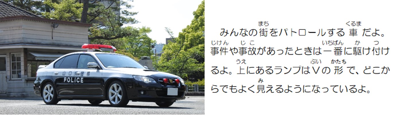 みんなの街をパトロールする車だよ。事件や事故があったときは一番に駆け付けるよ。上にあるランプはVの形で、どこからでもよく見えるようになっているよ。