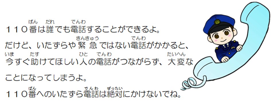 110番は誰でも電話することができるよ。だけど、いたずらや緊急ではない電話がかかると、今すぐ助けてほしい人の電話がつながらず、大変なことになってしまうよ。いたずら電話は絶対にかけないでね。