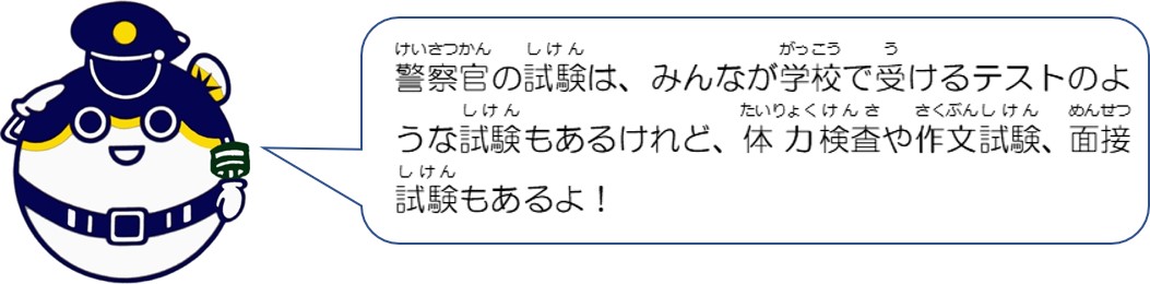 警察官の試験は、みんなが学校で受けるテストのような試験もあるけれど、体力検査や作文試験、面接試験もあるよ。