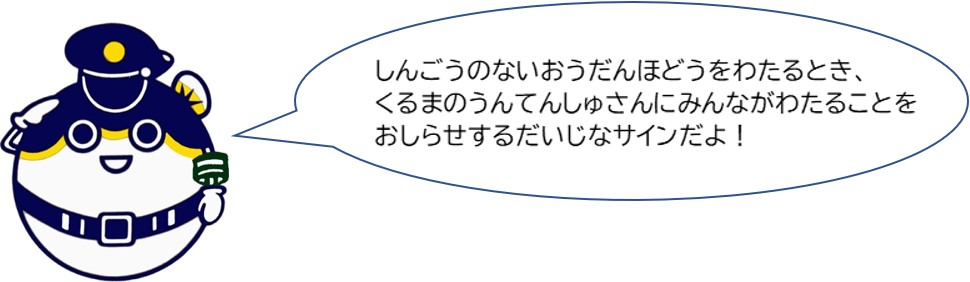 信号のない横断歩道を渡るとき、車の運転手さんにみんなが渡ることをお知らせする大事なサインだよ！