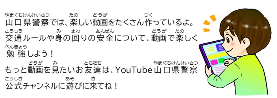 山口県警察では、楽しい動画をたくさん作っているよ。交通ルールや身の回りの安全について動画で楽しく勉強しよう！もっと動画を見たいお友達はYouTube山口県警察公式チャンネルに遊びに来てね。